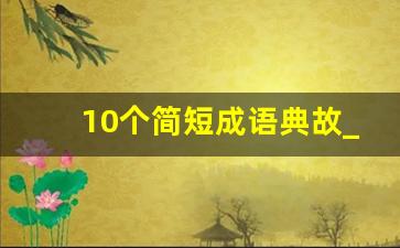 10个简短成语典故_成语短故事(越短越好)