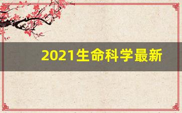 2021生命科学最新研究成果_生命科学研究基础