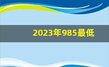 2023年985最低分数线_985和211一览表图片