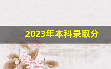 2023年本科录取分数线一览表_2023高考分数线与录取线