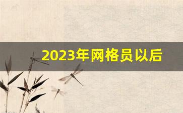 2023年网格员以后的趋势_专职网格员未来发展前景