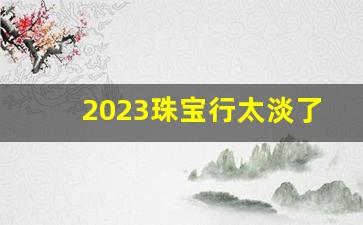 2023珠宝行太淡了_珠宝市场下滑的原因