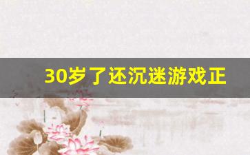 30岁了还沉迷游戏正常吗_长期玩游戏的男人性格