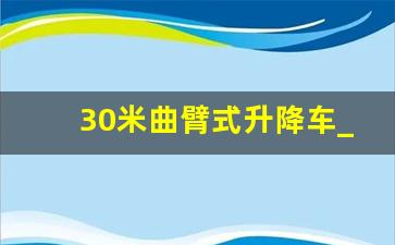 30米曲臂式升降车_60米高空作业车最高多少米