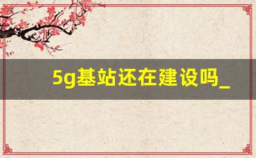 5g基站还在建设吗_5g基站是由哪家公司建设的