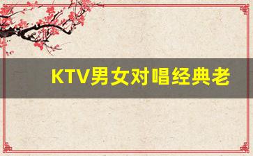 KTV男女对唱经典老歌_KTV二人对唱流行歌曲