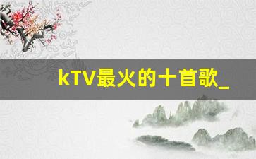 kTV最火的十首歌_KTV好唱又能带动气氛的歌