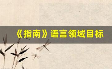 《指南》语言领域目标内容_儿童语言发展分为三个阶段