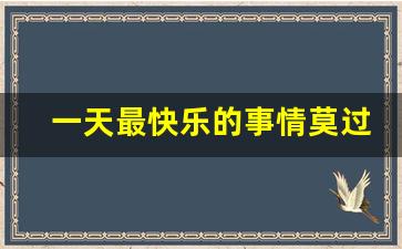 一天最快乐的事情莫过于_最开心的莫过于