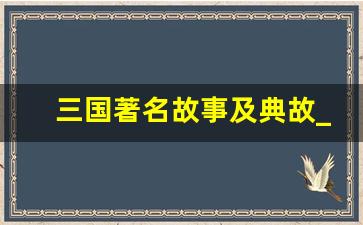 三国著名故事及典故_三国演义43个经典情节内容