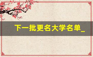 下一批更名大学名单_60所计划更名大学