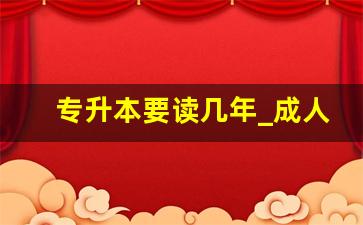 专升本要读几年_成人高考专升本的考试内容