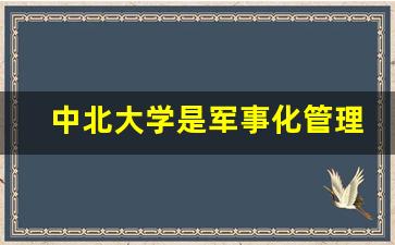 中北大学是军事化管理吗_中北大学算名牌大学吗