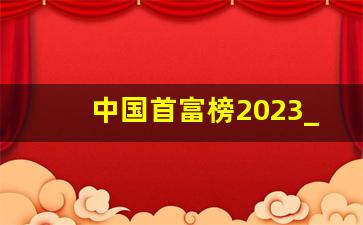 中国首富榜2023_中国首富最新排名