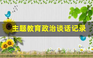 主题教育政治谈话记录内容_思想政治工作谈心谈话内容记录