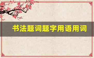 书法题词题字用语用词集锦大全_四字高雅佳句书法