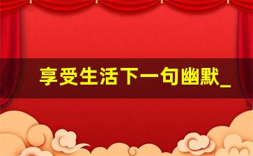 享受生活下一句幽默_享受的幽默句子简短