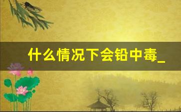 什么情况下会铅中毒_怎样知道自己铅中毒了