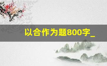 以合作为题800字_合作守规作文800字怎么写