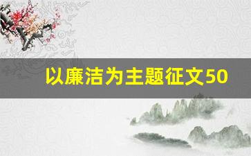 以廉洁为主题征文500字左右_廉洁的征文4OO字一等奖