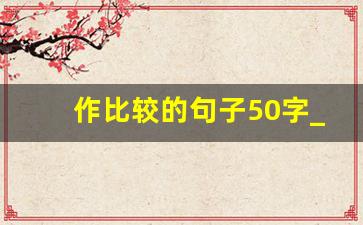 作比较的句子50字_运用对比写100字片段