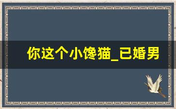 你这个小馋猫_已婚男说我是个小馋猫