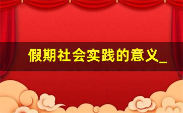 假期社会实践的意义_大学生社会实践意义