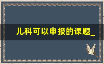 儿科可以申报的课题_儿科科研最新立项题目