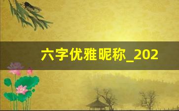 六字优雅昵称_2023最火微信名字女的