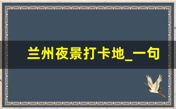 兰州夜景打卡地_一句话形容兰州的美