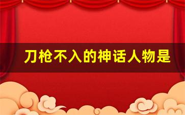 刀枪不入的神话人物是谁_哪吒是刀枪不入的人吗