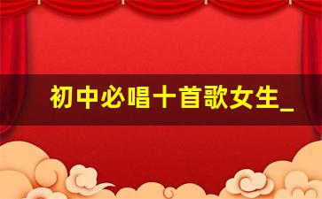 初中必唱十首歌女生_校园青春活力的歌曲