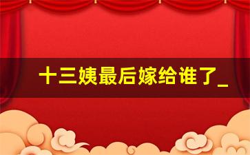 十三姨最后嫁给谁了_黄飞鸿一共几个妻子