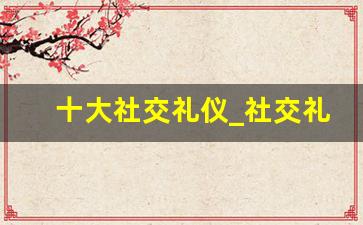 十大社交礼仪_社交礼仪基本内容