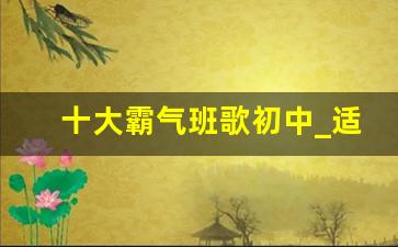 十大霸气班歌初中_适合做班歌的励志歌曲