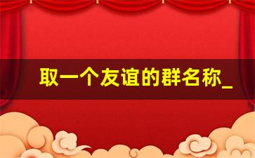 取一个友谊的群名称_以开心为主的群名