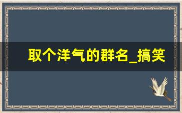 取个洋气的群名_搞笑又高端的群名