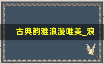 古典韵雅浪漫唯美_浪漫到极致的句子古风