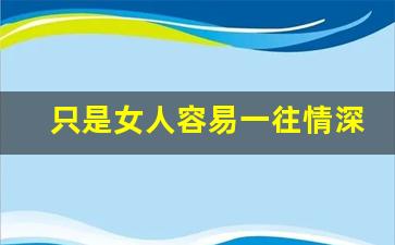 只是女人容易一往情深_女人容易一往情深的句子