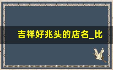 吉祥好兆头的店名_比较旺的店铺名字