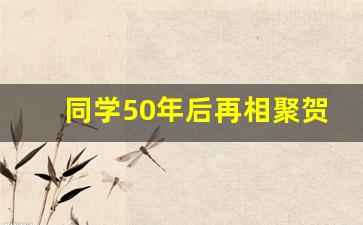 同学50年后再相聚贺词_五十年再聚首感言