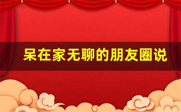 呆在家无聊的朋友圈说说_休息一天很无聊的说说