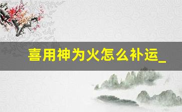 喜用神为火怎么补运_确定喜用神最准确的方法