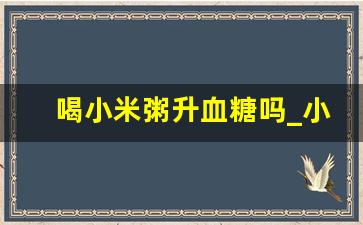 喝小米粥升血糖吗_小米怎样吃不升血糖