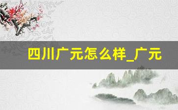 四川广元怎么样_广元市富裕吗