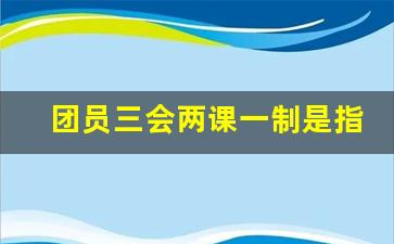 团员三会两课一制是指什么