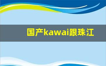 国产kawai跟珠江哪个好_国产kawai钢琴怎么样