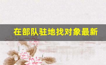 在部队驻地找对象最新规定_2023最新士官结婚规定最新