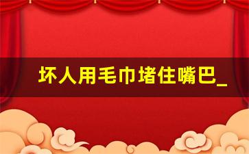 坏人用毛巾堵住嘴巴_嘴巴被堵呜呜叫着