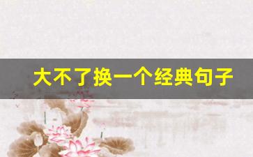 大不了换一个经典句子_大不了从头再来的霸气的句子